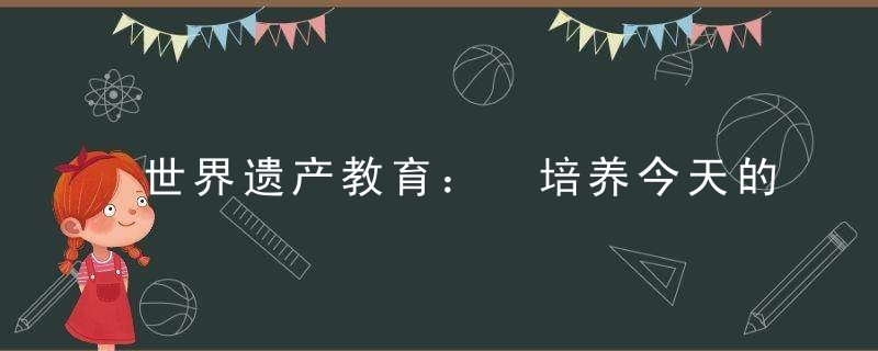 世界遗产教育： 培养今天的参与者和未来的引领者